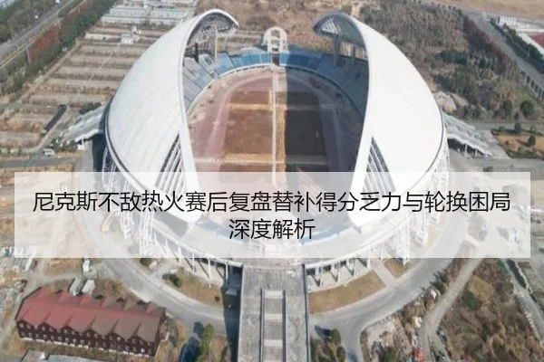 尼克斯不敌热火赛后复盘替补得分乏力与轮换困局深度解析