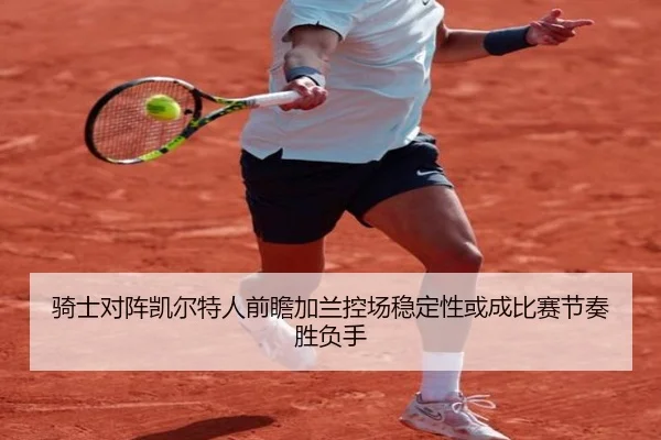 骑士对阵凯尔特人前瞻加兰控场稳定性或成比赛节奏胜负手