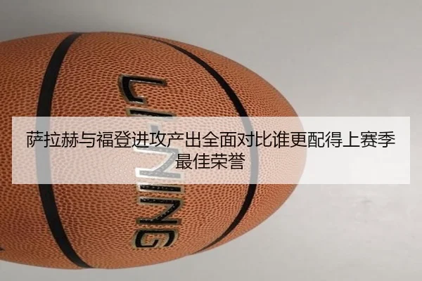 萨拉赫与福登进攻产出全面对比谁更配得上赛季最佳荣誉