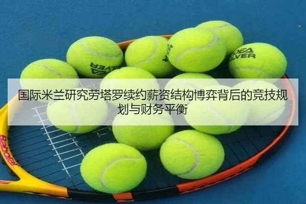 国际米兰研究劳塔罗续约薪资结构博弈背后的竞技规划与财务平衡