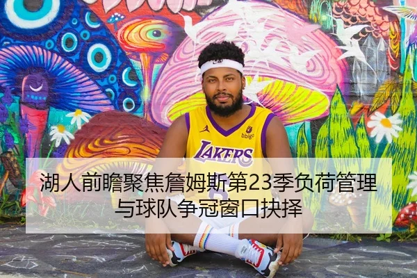 湖人前瞻聚焦詹姆斯第23季负荷管理与球队争冠窗口抉择