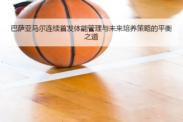 巴萨亚马尔连续首发体能管理与未来培养策略的平衡之道