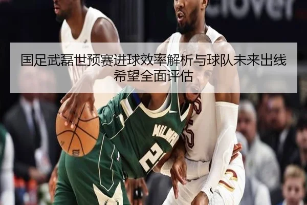 国足武磊世预赛进球效率解析与球队未来出线希望全面评估