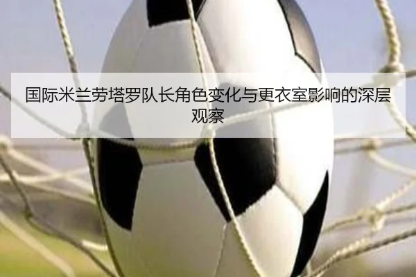 国际米兰劳塔罗队长角色变化与更衣室影响的深层观察