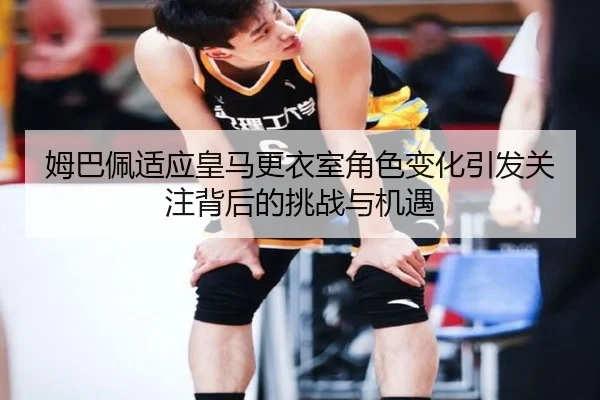 姆巴佩适应皇马更衣室角色变化引发关注背后的挑战与机遇