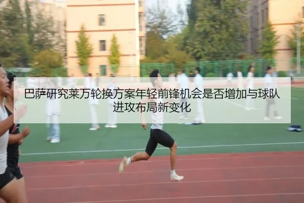 巴萨研究莱万轮换方案年轻前锋机会是否增加与球队进攻布局新变化
