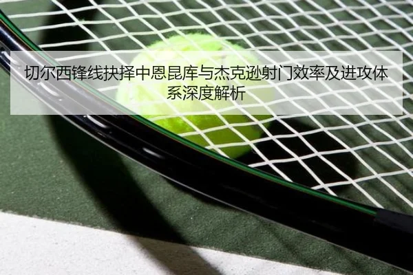 切尔西锋线抉择中恩昆库与杰克逊射门效率及进攻体系深度解析