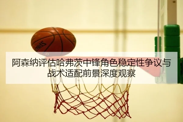 阿森纳评估哈弗茨中锋角色稳定性争议与战术适配前景深度观察