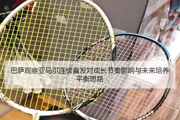 巴萨观察亚马尔连续首发对成长节奏影响与未来培养平衡思路