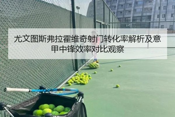 尤文图斯弗拉霍维奇射门转化率解析及意甲中锋效率对比观察